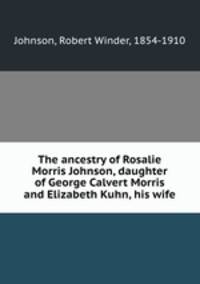 The ancestry of Rosalie Morris Johnson, daughter of George Calvert Morris and Elizabeth Kuhn, his wife