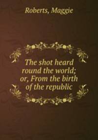 The shot heard round the world; or, From the birth of the republic