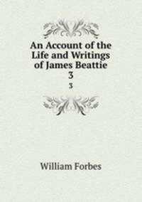 An Account of the Life and Writings of James Beattie. 3