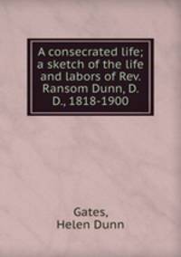 A consecrated life; a sketch of the life and labors of Rev. Ransom Dunn, D. D., 1818-1900