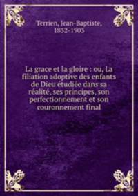 La grace et la gloire : ou, La filiation adoptive des enfants de Dieu etudiee dans sa realite, ses principes, son perfectionnement et son couronnement final