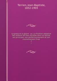 La grace et la gloire : ou, La filiation adoptive des enfants de Dieu etudiee dans sa realite, ses principes, son perfectionnement et son couronnement final