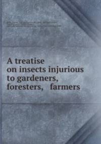 A treatise on insects injurious to gardeners, foresters, & farmers