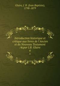 Introduction historique et critique aux livres de l`Ancien et du Nouveau Testament /4cpar J.B. Glaire. 6