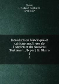 Introduction historique et critique aux livres de l`Ancien et du Nouveau Testament /4cpar J.B. Glaire. 1