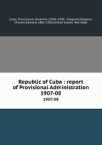 Republic of Cuba : report of Provisional Administration. 1907-08