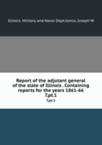 Report of the adjutant general of the state of Illinois . Containing reports for the years 1861-66. 7,pt.1