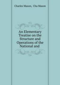 An Elementary Treatise on the Structure and Operations of the National and .