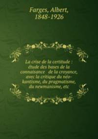 La crise de la certitude : etude des bases de la connaisance & de la croyance, avec la critique du neo-kantisme, du pragmatisme, du newmanisme, etc.