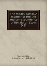 The model pastor. A memoir of the life and correspondence of Rev. Baron Stow, D. D.