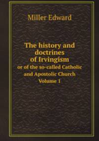 The history and doctrines of Irvingism. or of the so-called Catholic and Apostolic Church Volume 1
