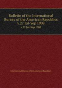 Bulletin of the International Bureau of the American Republics. v.27 Jul-Sep 1908