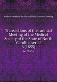 Transactions of the . annual Meeting of the Medical Society of the State of North Carolina serial. 6 (1855)