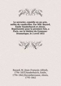 Le serrurier, comedie en un acte, melee de vaudevilles. Par MM. Bayard, Emile Vanderburch et Alexis. Representee pour la premiere fois, a Paris, sur le theatre du Gymnase-Dramatique, le 2 avril 1832