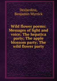Wild flower poems: Messages of light and voice; The hepatica party; The apple blossom party; The wild flower party