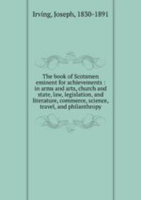 The book of Scotsmen eminent for achievements : in arms and arts, church and state, law, legislation, and literature, commerce, science, travel, and philanthropy