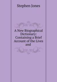 A New Biographical Dictionary: Containing a Brief Account of the Lives and .