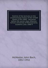 Outline of the lectures on the constitutional history of the United States (1789-1889) : delivered before the senior class, Wharton School, University of Pennsylvania, academic year, 1888-9