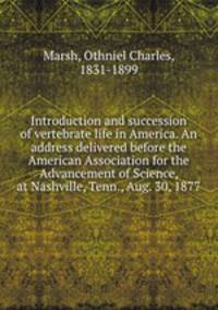 Introduction and succession of vertebrate life in America. An address delivered before the American Association for the Advancement of Science, at Nashville, Tenn., Aug. 30, 1877