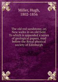 The old red sandstone; or, New walks in an old field. To which is appended a series of geological papers, read before the Royal physical society of Edinburgh