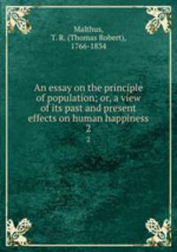 An essay on the principle of population; or, a view of its past and present effects on human happiness. 2