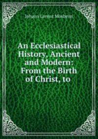 An Ecclesiastical History, Ancient and Modern: From the Birth of Christ, to .
