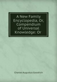 A New Family Encyclopedia, Or, Compendium of Universal Knowledge: Or .