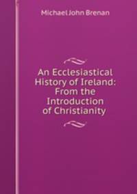 An Ecclesiastical History of Ireland: From the Introduction of Christianity .