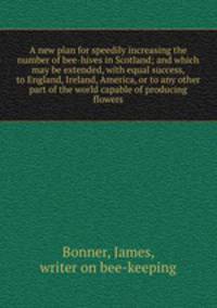 A new plan for speedily increasing the number of bee-hives in Scotland; and which may be extended, with equal success, to England, Ireland, America, or to any other part of the world capable of producing flowers