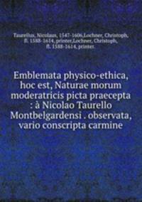 Emblemata physico-ethica, hoc est, Naturae morum moderatricis picta praecepta : a Nicolao Taurello Montbelgardensi . observata, & vario conscripta carmine