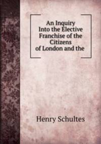 An Inquiry Into the Elective Franchise of the Citizens of London and the .