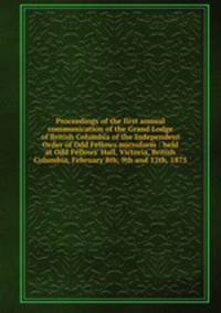 Proceedings of the first annual communication of the Grand Lodge of British Columbia of the Independent Order of Odd Fellows microform : held at Odd Fellows