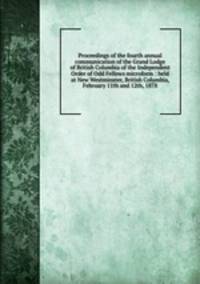 Proceedings of the fourth annual communication of the Grand Lodge of British Columbia of the Independent Order of Odd Fellows microform : held at New Westminster, British Columbia, February 11th and 12th, 1878