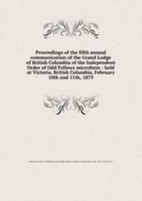 Proceedings of the fifth annual communication of the Grand Lodge of British Columbia of the Independent Order of Odd Fellows microform : held at Victoria, British Columbia, February 10th and 11th, 1879