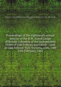 Proceedings of the eighteenth annual session of the R.W. Grand Lodge of British Columbia of the Independent Order of Odd Fellows microform : held at Odd Fellows