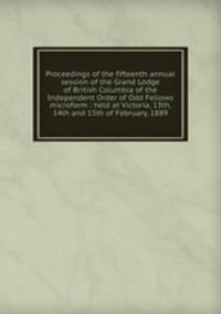 Proceedings of the fifteenth annual session of the Grand Lodge of British Columbia of the Independent Order of Odd Fellows microform : held at Victoria, 13th, 14th and 15th of February, 1889