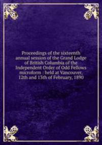 Proceedings of the sixteenth annual session of the Grand Lodge of British Columbia of the Independent Order of Odd Fellows microform : held at Vancouver, 12th and 13th of February, 1890