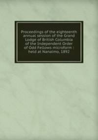 Proceedings of the eighteenth annual session of the Grand Lodge of British Columbia of the Independent Order of Odd Fellows microform : held at Nanaimo, 1892