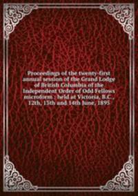 Proceedings of the twenty-first annual session of the Grand Lodge of British Columbia of the Independent Order of Odd Fellows microform : held at Victoria, B.C., 12th, 13th and 14th June, 1895