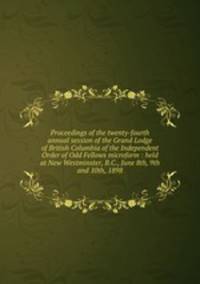 Proceedings of the twenty-fourth annual session of the Grand Lodge of British Columbia of the Independent Order of Odd Fellows microform : held at New Westminster, B.C., June 8th, 9th and 10th, 1898