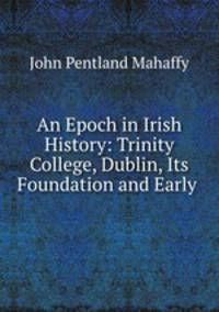 An Epoch in Irish History: Trinity College, Dublin, Its Foundation and Early .