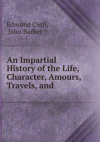 An Impartial History of the Life, Character, Amours, Travels, and .