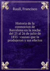 Historia de la conmocion de Barcelona en la noche del 25 al 26 de julio de 1835 : causas que la produjeron y sus efectos