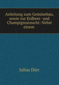 Anleitung zum Gemusebau, sowie zur Erdbeer- und Champignonzucht: Nebst einem .