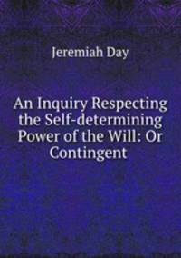 An Inquiry Respecting the Self-determining Power of the Will: Or Contingent .
