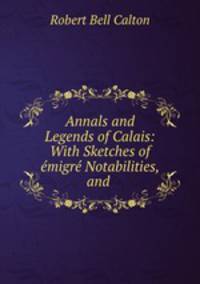 Annals and Legends of Calais: With Sketches of emigre Notabilities, and .