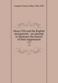 Henry VIII and the English monasteries : an attempt to illustrate the history of their suppression. v.2
