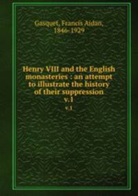 Henry VIII and the English monasteries : an attempt to illustrate the history of their suppression. v.1