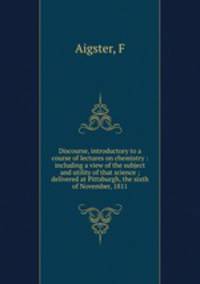 Discourse, introductory to a course of lectures on chemistry : including a view of the subject and utility of that science ; delivered at Pittsburgh, the sixth of November, 1811