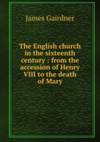 The English church in the sixteenth century : from the accession of Henry VIII to the death of Mary